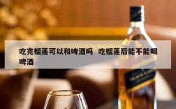 吃完榴莲可以和啤酒吗  吃榴莲后能不能喝啤酒