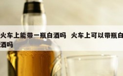 火车上能带一瓶白酒吗  火车上可以带瓶白酒吗