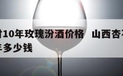 杏花村10年玫瑰汾酒价格  山西杏花村汾酒十年多少钱