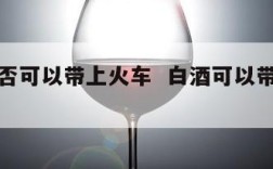 白酒是否可以带上火车  白酒可以带上普通火车吗