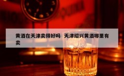 黄酒在天津卖得好吗  天津绍兴黄酒哪里有卖