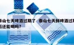 泰山七天啤酒过期了  泰山七天鲜啤酒过期后还能喝吗?