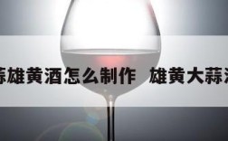 大蒜雄黄酒怎么制作  雄黄大蒜泡酒