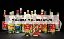 中国人喝白酒  中国人喝白酒最高纪录