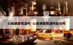 心脏病葡萄酒吗  心脏病葡萄酒吗能吃吗