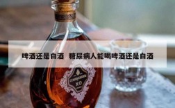 啤酒还是白酒  糖尿病人能喝啤酒还是白酒