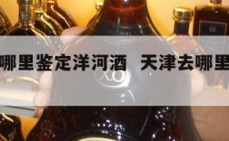 天津在哪里鉴定洋河酒  天津去哪里鉴定酒的真假